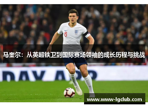 马奎尔：从英超铁卫到国际赛场领袖的成长历程与挑战