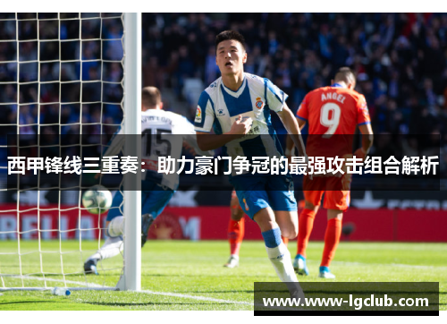 西甲锋线三重奏:助力豪门争冠的最强攻击组合解析 西甲锋线三重奏:助力豪门争冠的最强攻击组合解析