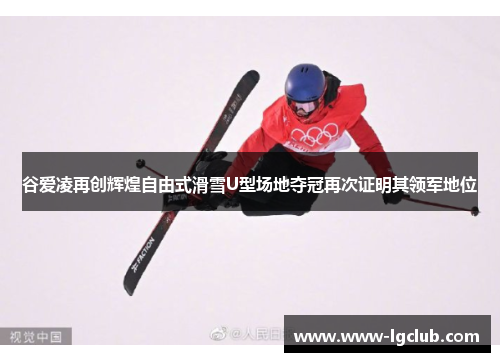 谷爱凌再创辉煌自由式滑雪U型场地夺冠再次证明其领军地位