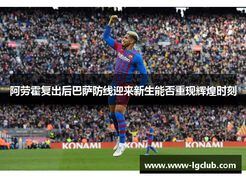 阿劳霍复出后巴萨防线迎来新生能否重现辉煌时刻