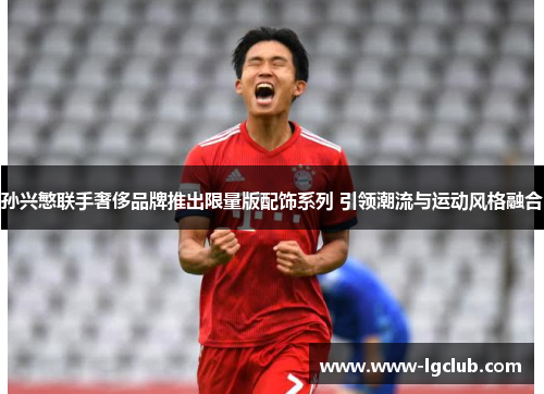 孙兴慜联手奢侈品牌推出限量版配饰系列 引领潮流与运动风格融合 孙兴慜联手奢侈品牌推出限量版配饰系列 引领潮流与运动风格融合